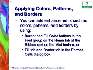 Applying Colors, Patterns,  and Borders You can add enhancements such as colors, patterns, and borders by using: Border and Fill Color buttons in the Font group on the Home tab of the Ribbon and on the Mini toolbar, or Fill tab and Border tab in the Format Cells dialog box Microsoft Office 2007-Illustrated Introductory, Windows Vista Edition 