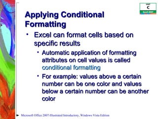 Applying Conditional Formatting Excel can format cells based on specific results Automatic application of formatting attributes on cell values is called  conditional formatting For example: values above a certain number can be one color and values below a certain number can be another color Microsoft Office 2007-Illustrated Introductory, Windows Vista Edition 