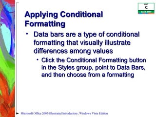 Applying Conditional Formatting Data bars are a type of conditional formatting that visually illustrate differences among values Click the Conditional Formatting button in the Styles group, point to Data Bars, and then choose from a formatting Microsoft Office 2007-Illustrated Introductory, Windows Vista Edition 
