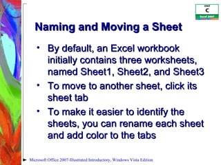 Naming and Moving a Sheet By default, an Excel workbook initially contains three worksheets, named Sheet1, Sheet2, and Sheet3 To move to another sheet, click its sheet tab To make it easier to identify the sheets, you can rename each sheet and add color to the tabs Microsoft Office 2007-Illustrated Introductory, Windows Vista Edition 