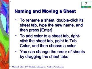 Naming and Moving a Sheet To rename a sheet, double-click its sheet tab, type the new name, and then press [Enter] To add color to a sheet tab, right-click the sheet tab, point to Tab Color, and then choose a color You can change the order of sheets by dragging the sheet tabs Microsoft Office 2007-Illustrated Introductory, Windows Vista Edition 