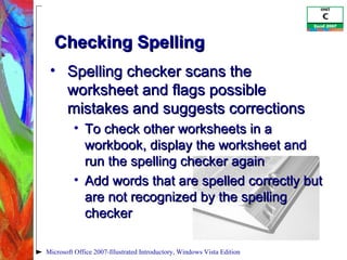 Checking Spelling Spelling checker scans the worksheet and flags possible mistakes and suggests corrections To check other worksheets in a workbook, display the worksheet and run the spelling checker again Add words that are spelled correctly but are not recognized by the spelling checker Microsoft Office 2007-Illustrated Introductory, Windows Vista Edition 