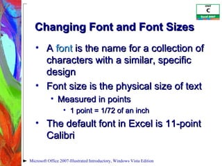 Changing Font and Font Sizes A  font  is the name for a collection of characters with a similar, specific design Font size is the physical size of text Measured in points  1 point = 1/72 of an inch The default font in Excel is 11-point Calibri Microsoft Office 2007-Illustrated Introductory, Windows Vista Edition 