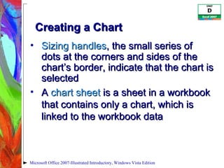 Creating a Chart Sizing handles , the small series of dots at the corners and sides of the chart’s border, indicate that the chart is selected A  chart sheet  is a sheet in a workbook that contains only a chart, which is linked to the workbook data Microsoft Office 2007-Illustrated Introductory, Windows Vista Edition 