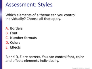 Assessment: Styles
Which elements of a theme can you control
individually? Choose all that apply.
A. Borders
B. Font
C. Number formats
D. Colors
E. Effects
B and D, E are correct. You can control font, color
and effects elements individually.
Copyright © 2015 30 Bird Media LLC
 