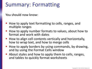 Summary: Formatting
You should now know:
 How to apply text formatting to cells, ranges, and
multiple ranges
 How to apply number formats to values, about how to
format and work with dates
 How to align cell contents vertically and horizontally,
how to wrap text, and how to merge cells
 How to apply borders by using commands, by drawing,
and by using the Format Cells window
 About styles and how to apply them to cells, ranges,
and tables to quickly format worksheets
Copyright © 2015 30 Bird Media LLC
 