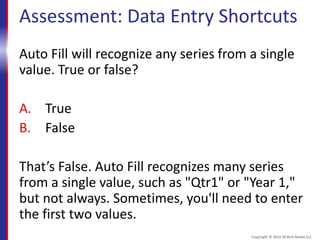 Assessment: Data Entry Shortcuts
Auto Fill will recognize any series from a single
value. True or false?
A. True
B. False
That’s False. Auto Fill recognizes many series
from a single value, such as "Qtr1" or "Year 1,"
but not always. Sometimes, you'll need to enter
the first two values.
Copyright © 2015 30 Bird Media LLC
 