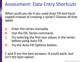 Assessment: Data Entry Shortcuts
What could you do if you used Auto Fill and Excel
copied instead of creating a series? Choose all that
apply.
A. Enter the series manually.
B. Use the Fill, Series command.
C. Try entering the first two values in the series
before using Auto Fill.
D. Try the Auto Fill Options button.
C and D are the best answers. A could work, but
isn’t the best option.
Copyright © 2015 30 Bird Media LLC
 