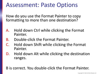 Assessment: Paste Options
How do you use the Format Painter to copy
formatting to more than one destination?
A. Hold down Ctrl while clicking the Format
Painter.
B. Double-click the Format Painter.
C. Hold down Shift while clicking the Format
Painter.
D. Hold down Alt while clicking the destination
ranges.
B is correct. You double-click the Format Painter.
Copyright © 2015 30 Bird Media LLC
 
