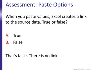 Assessment: Paste Options
When you paste values, Excel creates a link
to the source data. True or false?
A. True
B. False
That’s false. There is no link.
Copyright © 2015 30 Bird Media LLC
 