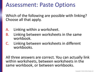 Assessment: Paste Options
Which of the following are possible with linking?
Choose all that apply.
A. Linking within a worksheet.
B. Linking between worksheets in the same
workbook.
C. Linking between worksheets in different
workbooks.
All three answers are correct. You can actually link
within worksheets, between worksheets in the
same workbook, or between workbooks.
Copyright © 2015 30 Bird Media LLC
 