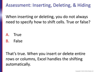 Assessment: Inserting, Deleting, & Hiding
When inserting or deleting, you do not always
need to specify how to shift cells. True or false?
A. True
B. False
That’s true. When you insert or delete entire
rows or columns, Excel handles the shifting
automatically.
Copyright © 2015 30 Bird Media LLC
 