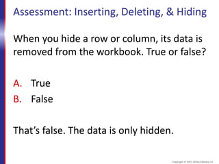 Assessment: Inserting, Deleting, & Hiding
When you hide a row or column, its data is
removed from the workbook. True or false?
A. True
B. False
That’s false. The data is only hidden.
Copyright © 2015 30 Bird Media LLC
 