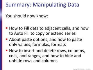 Summary: Manipulating Data
You should now know:
 How to Fill data to adjacent cells, and how
to Auto Fill to copy or extend series
 About paste options, and how to paste
only values, formulas, formats
 How to insert and delete rows, columns,
cells, and ranges, and how to hide and
unhide rows and columns
Copyright © 2015 30 Bird Media LLC
 