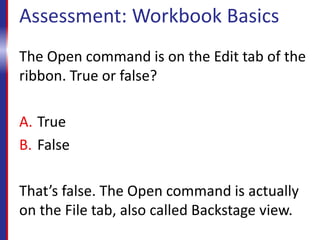 Assessment: Workbook Basics
The Open command is on the Edit tab of the
ribbon. True or false?
A. True
B. False
That’s false. The Open command is actually
on the File tab, also called Backstage view.
 