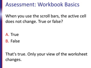 Assessment: Workbook Basics
When you use the scroll bars, the active cell
does not change. True or false?
A. True
B. False
That's true. Only your view of the worksheet
changes.
 