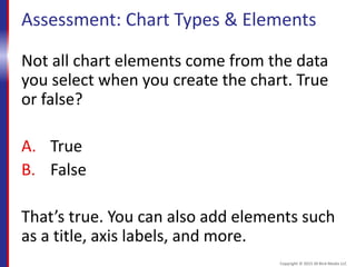 Assessment: Chart Types & Elements
Not all chart elements come from the data
you select when you create the chart. True
or false?
A. True
B. False
That’s true. You can also add elements such
as a title, axis labels, and more.
Copyright © 2015 30 Bird Media LLC
 