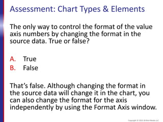 Assessment: Chart Types & Elements
The only way to control the format of the value
axis numbers by changing the format in the
source data. True or false?
A. True
B. False
That’s false. Although changing the format in
the source data will change it in the chart, you
can also change the format for the axis
independently by using the Format Axis window.
Copyright © 2015 30 Bird Media LLC
 
