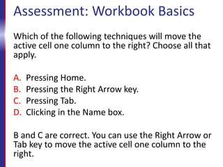 Assessment: Workbook Basics
Which of the following techniques will move the
active cell one column to the right? Choose all that
apply.
A. Pressing Home.
B. Pressing the Right Arrow key.
C. Pressing Tab.
D. Clicking in the Name box.
B and C are correct. You can use the Right Arrow or
Tab key to move the active cell one column to the
right.
 