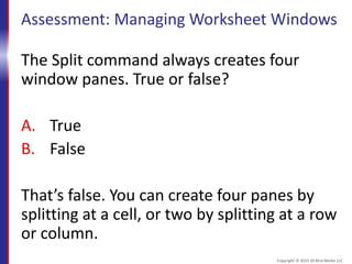 Assessment: Managing Worksheet Windows
The Split command always creates four
window panes. True or false?
A. True
B. False
That’s false. You can create four panes by
splitting at a cell, or two by splitting at a row
or column.
Copyright © 2015 30 Bird Media LLC
 