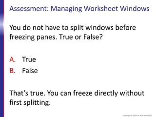Assessment: Managing Worksheet Windows
You do not have to split windows before
freezing panes. True or False?
A. True
B. False
That’s true. You can freeze directly without
first splitting.
Copyright © 2015 30 Bird Media LLC
 