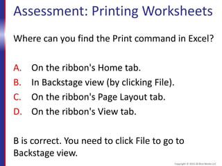 Assessment: Printing Worksheets
Where can you find the Print command in Excel?
A. On the ribbon's Home tab.
B. In Backstage view (by clicking File).
C. On the ribbon's Page Layout tab.
D. On the ribbon's View tab.
B is correct. You need to click File to go to
Backstage view.
Copyright © 2015 30 Bird Media LLC
 