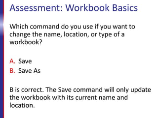 Assessment: Workbook Basics
Which command do you use if you want to
change the name, location, or type of a
workbook?
A. Save
B. Save As
B is correct. The Save command will only update
the workbook with its current name and
location.
 