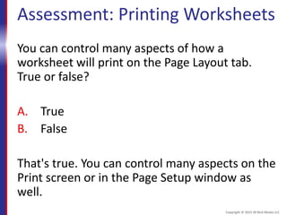 Assessment: Printing Worksheets
You can control many aspects of how a
worksheet will print on the Page Layout tab.
True or false?
A. True
B. False
That's true. You can control many aspects on the
Print screen or in the Page Setup window as
well.
Copyright © 2015 30 Bird Media LLC
 