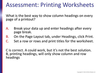 Assessment: Printing Worksheets
What is the best way to show column headings on every
page of a printout?
A. Break your data up and enter headings after every
page break.
B. On the Page Layout tab, under Headings, click Print.
C. Set a row or rows and print titles for the worksheet.
C is correct. A could work, but it's not the best solution.
B, printing headings, will only show column and row
headings
Copyright © 2015 30 Bird Media LLC
 