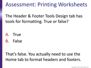 Assessment: Printing Worksheets
The Header & Footer Tools Design tab has
tools for formatting. True or false?
A. True
B. False
That’s false. You actually need to use the
Home tab to format headers and footers.
Copyright © 2015 30 Bird Media LLC
 