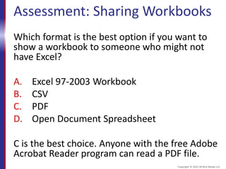 Assessment: Sharing Workbooks
Which format is the best option if you want to
show a workbook to someone who might not
have Excel?
A. Excel 97-2003 Workbook
B. CSV
C. PDF
D. Open Document Spreadsheet
C is the best choice. Anyone with the free Adobe
Acrobat Reader program can read a PDF file.
Copyright © 2015 30 Bird Media LLC
 