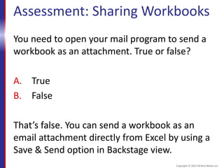 Assessment: Sharing Workbooks
You need to open your mail program to send a
workbook as an attachment. True or false?
A. True
B. False
That’s false. You can send a workbook as an
email attachment directly from Excel by using a
Save & Send option in Backstage view.
Copyright © 2015 30 Bird Media LLC
 