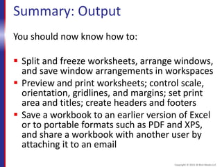 Summary: Output
You should now know how to:
 Split and freeze worksheets, arrange windows,
and save window arrangements in workspaces
 Preview and print worksheets; control scale,
orientation, gridlines, and margins; set print
area and titles; create headers and footers
 Save a workbook to an earlier version of Excel
or to portable formats such as PDF and XPS,
and share a workbook with another user by
attaching it to an email
Copyright © 2015 30 Bird Media LLC
 