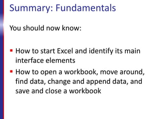 Summary: Fundamentals
You should now know:
 How to start Excel and identify its main
interface elements
 How to open a workbook, move around,
find data, change and append data, and
save and close a workbook
 
