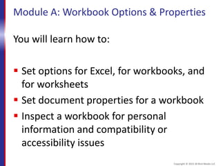 Module A: Workbook Options & Properties
You will learn how to:
 Set options for Excel, for workbooks, and
for worksheets
 Set document properties for a workbook
 Inspect a workbook for personal
information and compatibility or
accessibility issues
Copyright © 2015 30 Bird Media LLC
 
