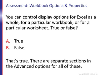Assessment: Workbook Options & Properties
You can control display options for Excel as a
whole, for a particular workbook, or for a
particular worksheet. True or false?
A. True
B. False
That's true. There are separate sections in
the Advanced options for all of these.
Copyright © 2015 30 Bird Media LLC
 