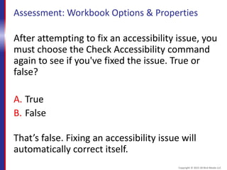 Assessment: Workbook Options & Properties
After attempting to fix an accessibility issue, you
must choose the Check Accessibility command
again to see if you've fixed the issue. True or
false?
A. True
B. False
That’s false. Fixing an accessibility issue will
automatically correct itself.
Copyright © 2015 30 Bird Media LLC
 