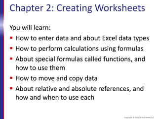 Chapter 2: Creating Worksheets
You will learn:
 How to enter data and about Excel data types
 How to perform calculations using formulas
 About special formulas called functions, and
how to use them
 How to move and copy data
 About relative and absolute references, and
how and when to use each
Copyright © 2015 30 Bird Media LLC
 