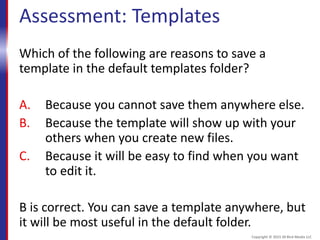 Assessment: Templates
Which of the following are reasons to save a
template in the default templates folder?
A. Because you cannot save them anywhere else.
B. Because the template will show up with your
others when you create new files.
C. Because it will be easy to find when you want
to edit it.
B is correct. You can save a template anywhere, but
it will be most useful in the default folder.
Copyright © 2015 30 Bird Media LLC
 