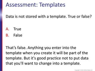 Assessment: Templates
Data is not stored with a template. True or false?
A. True
B. False
That’s false. Anything you enter into the
template when you create it will be part of the
template. But it's good practice not to put data
that you'll want to change into a template.
Copyright © 2015 30 Bird Media LLC
 