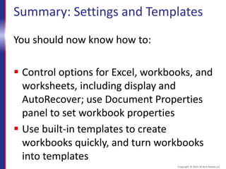 Summary: Settings and Templates
You should now know how to:
 Control options for Excel, workbooks, and
worksheets, including display and
AutoRecover; use Document Properties
panel to set workbook properties
 Use built-in templates to create
workbooks quickly, and turn workbooks
into templates
Copyright © 2015 30 Bird Media LLC
 