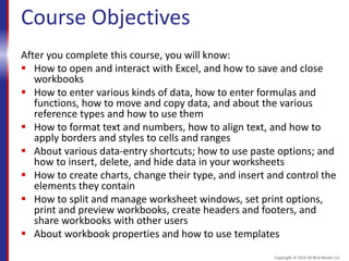 Course Objectives
After you complete this course, you will know:
 How to open and interact with Excel, and how to save and close
workbooks
 How to enter various kinds of data, how to enter formulas and
functions, how to move and copy data, and about the various
reference types and how to use them
 How to format text and numbers, how to align text, and how to
apply borders and styles to cells and ranges
 About various data-entry shortcuts; how to use paste options; and
how to insert, delete, and hide data in your worksheets
 How to create charts, change their type, and insert and control the
elements they contain
 How to split and manage worksheet windows, set print options,
print and preview workbooks, create headers and footers, and
share workbooks with other users
 About workbook properties and how to use templates
Copyright © 2015 30 Bird Media LLC
 