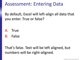 Assessment: Entering Data
By default, Excel will left-align all data that
you enter. True or false?
A. True
B. False
That’s false. Text will be left aligned, but
numbers will be right-aligned.
Copyright © 2015 30 Bird Media LLC
 