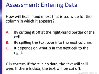 Assessment: Entering Data
How will Excel handle text that is too wide for the
column in which it appears?
A. By cutting it off at the right-hand border of the
cell.
B. By spilling the text over into the next column.
C. It depends on what is in the next cell to the
right.
C is correct. If there is no data, the text will spill
over. If there is data, the text will be cut off.
Copyright © 2015 30 Bird Media LLC
 