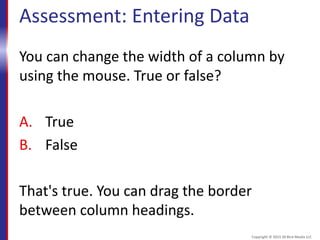 Assessment: Entering Data
You can change the width of a column by
using the mouse. True or false?
A. True
B. False
That's true. You can drag the border
between column headings.
Copyright © 2015 30 Bird Media LLC
 