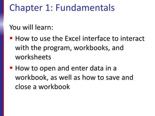 Chapter 1: Fundamentals
You will learn:
 How to use the Excel interface to interact
with the program, workbooks, and
worksheets
 How to open and enter data in a
workbook, as well as how to save and
close a workbook
 