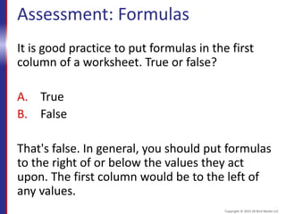 Assessment: Formulas
It is good practice to put formulas in the first
column of a worksheet. True or false?
A. True
B. False
That's false. In general, you should put formulas
to the right of or below the values they act
upon. The first column would be to the left of
any values.
Copyright © 2015 30 Bird Media LLC
 