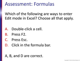 Assessment: Formulas
Which of the following are ways to enter
Edit mode in Excel? Choose all that apply.
A. Double-click a cell.
B. Press F2.
C. Press Esc.
D. Click in the formula bar.
A, B, and D are correct.
Copyright © 2015 30 Bird Media LLC
 