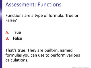Assessment: Functions
Functions are a type of formula. True or
False?
A. True
B. False
That's true. They are built-in, named
formulas you can use to perform various
calculations.
Copyright © 2015 30 Bird Media LLC
 