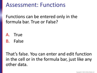 Assessment: Functions
Functions can be entered only in the
formula bar. True or False?
A. True
B. False
That’s false. You can enter and edit function
in the cell or in the formula bar, just like any
other data.
Copyright © 2015 30 Bird Media LLC
 